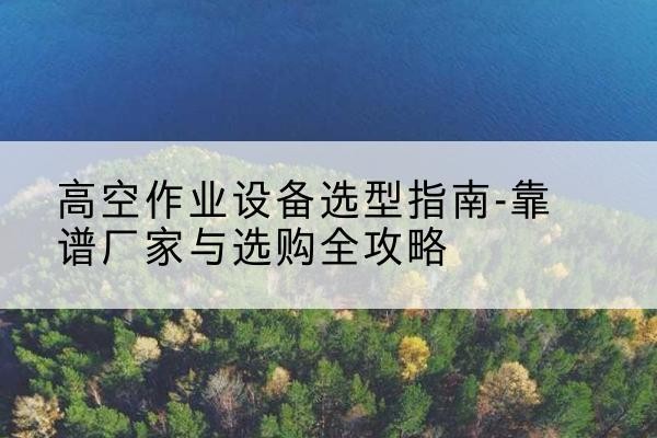 乃东升降车厂家-高空作业设备选型指南-靠谱厂家与选购全攻略