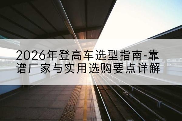 乃东登高车厂家推荐-2026年登高车选型指南-靠谱厂家与实用选购要点详解