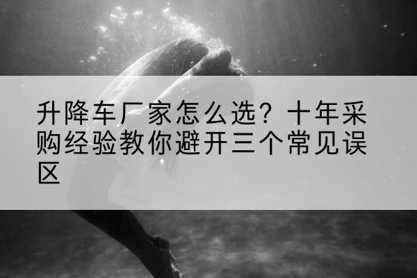 乃东升降车厂家-怎么选?十年采购经验教你避开三个常见误区