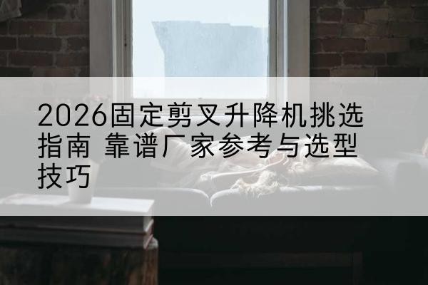 乃东固定剪叉升降机厂家推荐-2026固定剪叉升降机挑选指南 靠谱厂家参考与选型技巧