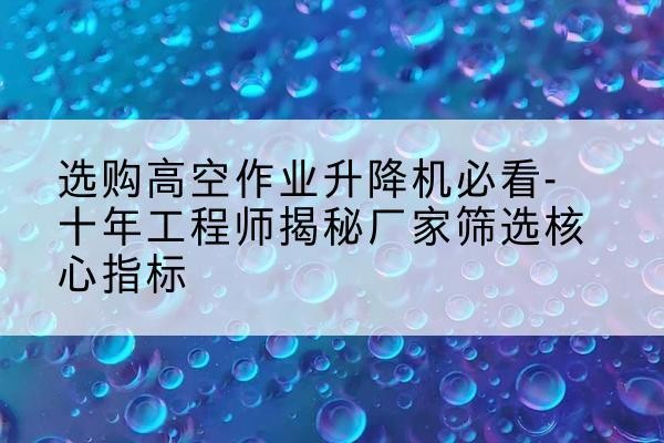 乃东高空作业升降机厂家推荐-选购高空作业升降机必看-十年工程师揭秘厂家筛选核心指标