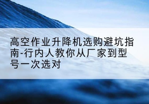 乃东升降平台厂家-高空作业升降机选购避坑指南-行内人教你从厂家到型号一次选对
