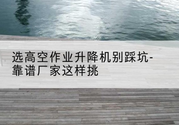 乃东剪叉式升降机厂家-选高空作业升降机别踩坑-靠谱厂家这样挑