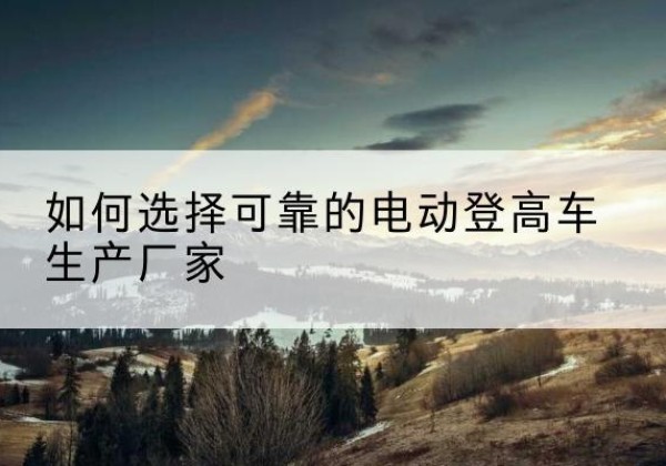 乃东电动登高车厂家-如何选择可靠的电动登高车生产厂家