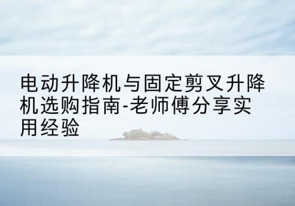 乃东电动升降机怎么选-电动升降机与固定剪叉升降机选购指南-老师傅分享实用经验