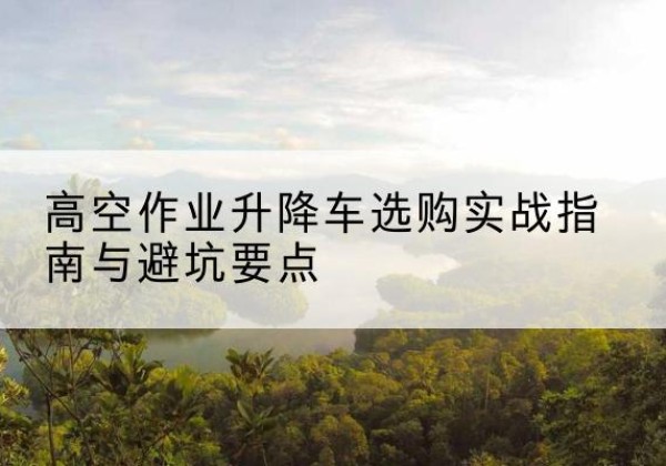 乃东升降车怎么选-高空作业升降车选购实战指南与避坑要点
