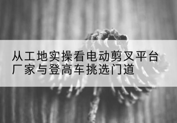 乃东电动剪叉升降平台厂家-从工地实操看电动剪叉平台厂家与登高车挑选门道