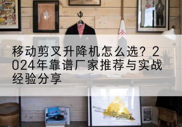 乃东升降平台厂家推荐-移动剪叉升降机怎么选？2024年靠谱厂家推荐与实战经验分享