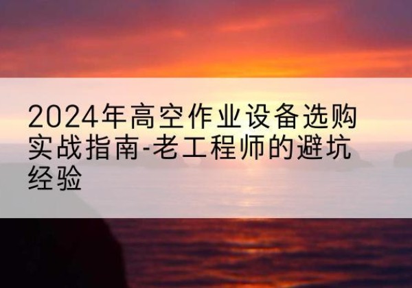 乃东高空作业升降机厂家推荐-2024年高空作业设备选购实战指南-老工程师的避坑经验