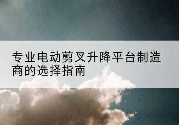 乃东电动剪叉升降平台厂家-专业电动剪叉升降平台制造商的选择指南