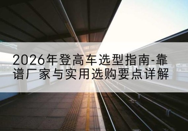 乃东登高车厂家推荐-2026年登高车选型指南-靠谱厂家与实用选购要点详解