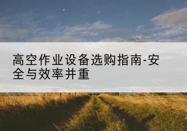 乃东登高车怎么选-高空作业设备选购指南-安全与效率并重